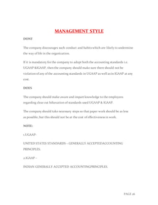 PAGE 26
MANAGEMENT STYLE
DONT
The company discourages such conduct and habits which are likely to undermine
the way of life in the organization.
If it is mandatory for the company to adopt both the accounting standards i.e.
UGAAP &IGAAP, then the company should make sure there should not be
violation of any of the accounting standards in UGAAP as well as in IGAAP at any
cost.
DOES
The company should make aware and impart knowledge to the employees
regarding clear cut bifurcation of standards used UGAAP & IGAAP.
The company should take necessary steps so that paper work should be as less
as possible, but this should not be at the cost of effectiveness in work.
NOTE:
1.UGAAP-
UNITED STATES STANDARDS – GENERALLY ACCEPTEDACCOUNTING
PRINCIPLES.
2.IGAAP –
INDIAN GENERALLY ACCEPTED ACCOUNTINGPRINCIPLES.
 