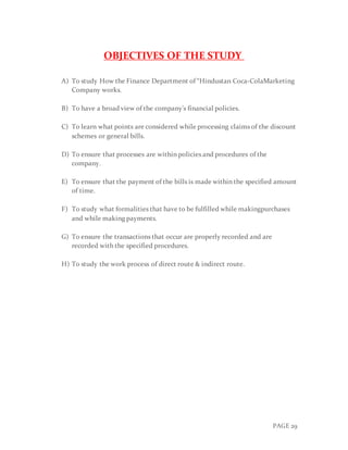 PAGE 29
OBJECTIVES OF THE STUDY
A) To study How the Finance Department of “Hindustan Coca-ColaMarketing
Company works.
B) To have a broad view of the company’s financial policies.
C) To learn what points are considered while processing claims of the discount
schemes or general bills.
D) To ensure that processes are within policies and procedures of the
company.
E) To ensure that the payment of the bills is made within the specified amount
of time.
F) To study what formalities that have to be fulfilled while makingpurchases
and while making payments.
G) To ensure the transactions that occur are properly recorded and are
recorded with the specified procedures.
H) To study the work process of direct route & indirect route.
 