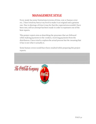 PAGE 30
MANAGEMENT STYLE
Every study has some limitations in terms of time, cost or human error
etc…I have tried my best at my level to make it an original and a genuine
one. Due to shortage of time it may be that the expectations wouldn’t have
been met, still an attempt has been made in order to represent one of the
best reports.
This project report aims at describing the processes that are followed
while making payments to the vendors, receiving payments from the
distributors. I have tried to explain the actual process but the meaning that
it has is not what it actually is.
Some human errors would have been resulted while preparing this project
reports.
 