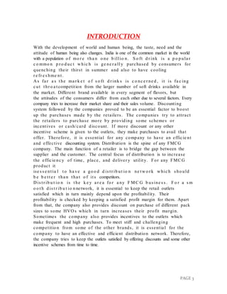 PAGE 3
INTRODUCTION
With the development of world and human being, the taste, need and the
attitude of human being also changes. India is one of the common market in the world
with a population o f mo r e t ha n o ne b ill io n. S o ft d r ink is a p o p ula r
c o mmo n p r o d uc t w hic h is ge ne r a ll y purchased by consumers for
quenching their thirst in summer and also to have cooling
r e fr e s hme nt .
A s fa r a s t he ma r k e t o f s o ft d r ink s is c o nc e r ne d , it is fa c ing
c ut t hr o a t competition from the larger number of soft drinks available in
the market. Different brand available in every segment of flavors, but
the attitudes of the consumers differ from each other due to several factors. Every
company tries to increase their market share and their sales volume. Discounting
system followed by the companies proved to be an essential factor to boost
up the purchases made by the retailers. The companies try to attract
the retailers to purchase more by providing some schemes or
incent ives or cash/card discount. If more discount or any other
incentive scheme is given to the outlets, they make purchases to avail that
offer. Therefore, it is essential for any company to have an effic ie nt
and effective discounting system. Distribution is the spine of any FMCG
company. The main function of a retailer is to bridge the gap between the
supplier and the customer. The central focus of distribution is to increase
the efficie nc y of time, place, and deliver y utilit y. For any FMCG
product it
ise s s e nt ia l t o ha ve a go o d d is t r ib ut io n ne t w o r k w hic h s ho uld
b e b e t t e r t ha n t ha t o f it s competitors.
D is t r ib u t io n is t he k e y a r e a fo r a ny F M C G b us ine s s . F o r a s m
o o t h d is t r ib u t io n network, it is essential to keep the retail outlets
satisfied which in turn mainly depend upon the profitability. Their
profitability is checked by keeping a satisfied profit margin for them. Apart
from that, the company also provides discount on purchase of different pack
sizes to some HVO s which in turn increases their profit margin.
Sometimes the company also provides incentives to the outlets which
make frequent and high purchases. To meet stiff and challenging
competitio n from some of the other brands, it is essentia l for the
company to have an effective and efficient distribution network. Therefore,
the company tries to keep the outlets satisfied by offering discounts and some other
incentive schemes from time to time.
 