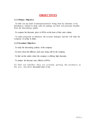 PAGE 4
OBJECTIVES
1.1.1 Primary Objectives
. To find out any kind of misrepresentation being done by salesmen or by
distributors related to daily sales by making out their own personal benefits
from the discounting system.
. To compare the discounts given to HVOs on the basis of their sales volume.
. To make proposals to minimize the revenue leakages and this will help the
company in saving its funds.
1.1.2 Secondary Objectives
. To study the discounting policies of the company.
. To know about the different pack sizes being sold by the company.
. To find out the outlets where the company is offering high discounts.
. To analyze the discount rates offered to HVOs.
To find o ut w he t he r t he y a r e a c t ua lly ge t t in g t he p r o d uc t s a t
t he p r e - d e c id e d discounted price or not.
 