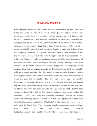 PAGE 5
COMPANY PROFILE
Coca-Cola (also known as Coke, a name that was trademarked by The Coca-Cola
Company after it was discovered many people called it by tha t
particular name) is a very popular cola (a carbonated soft drink) sold
in stores, restaurants and vending machine s in more than 200 countries.
It is produced by the Coca-Cola Company (NYSE: KO), which is a ls o o ft e n
r e fe r r e d t o a s s imp l y Coca-Cola or Coke. C o k e is o ne o f t he w o r ld ’ s
mo s t recognizable and widely sold commercial brands; its major rival is Pepsi. Coke
was originally intended as a patent medicine when it was invented in the
late1 9 t h c e nt ur y, C o c a - C o la w a s b o ught o ut b y b us ine s s ma n A s
a G r iggs C a nd le r , w ho s e marketing tactics led Coke to its dominance of
the world soft drink market throughout the20th century. Although faced with
critiques of its health effects and various allegations of wrongdoing by the
company, Coca-Cola has remained a popular soft drink to the present day It was initia l ly
sold as a patent medicine for five cents a glass at soda fountains, which
were popular in the United States at the time thanks to a belief that carbonated
water was good for the health. The first sales were made at Jacob's
Pharmacy in Atlanta, Georgia, on May 8,1886, and for the first eight months
only nine drinks were sold each day. Coca-Cola was sold in bottles for the first time
on March 12, 1894, and cans of Coke first appeared in 1955. By1888, three
versions of Coca-Cola - sold by three separate businesses were on the market. On
February 7, 2005, the Coca-Cola Company announced that in the second
quarter of 2005 they planned a launch of a Diet Coke product sweetened with
theartificialsweetener sucralose ("Splenda "), the same sweetener curr e
ntly used in Pepsi O ne. The company actually produces concentrate for Coca-
Cola, which is then sold to various Coca-Cola
bottlersthro ugho ut the world. The bottlers, who hold territoria l l y-
 