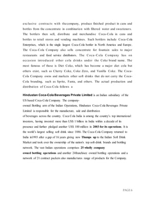 PAGE 6
exclusive contracts with thecompany, produce finished product in cans and
bottles from the concentrate in combination with filtered water and sweeteners.
The bottlers then sell, distribute and merchandise Coca-Cola in cans and
bottles to retail stores and vending machines. Such bottlers include Coca-Cola
Enterprises, which is the single largest Coca-Cola bottler in North America and Europe.
The Coca-Cola Company also sells concentrate for fountain sales to major
restaurants and food service distributors. The Coca- Cola Company has on
occasion introduced other cola drinks under the Coke brand name. The
most famous of these is Diet Coke, which has become a major diet cola but
others exist, such as Cherry Coke, Coke Zero, and Vanilla Coke. The Coca-
Cola Company owns and markets other soft drinks that do not carry the Coca-
Cola branding, such as Sprite, Fanta, and others. The actual production and
distribution of Coca-Cola follows a
Hindustan Coca-Cola Beverages Private Limited is an Indian subsidiary of the
US based Coca-Cola Company. The company-
owned Bottling arm of the Indian Operations, Hindustan Coca-Cola Beverages Private
Limited is responsible for the manufacture, sale and distribution
of beverages across the country. Coca Cola India is among the country’s top international
investors, having invested more than US$ 1 billion in India within a decade of its
presence and further pledged another US$ 100 million in 2003 for its operations. It is
the world’s largest selling soft drink since 1886. The Coca-Cola Company returned to
India in1993 after a gap of 16 years giving new Thumps up to the Indian Soft Drink
Market and took over the ownership of the nation's top soft-drink brands and bottling
network. The vast Indian operations comprises 25 wholly company
owned bottling operations and another 24franchisee owned bottling operations and a
network of 21 contract packers also manufactures range of products for the Company.
 