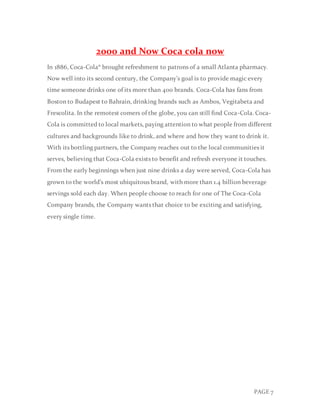 PAGE 7
2000 and Now Coca cola now
In 1886, Coca-Cola® brought refreshment to patrons of a small Atlanta pharmacy.
Now well into its second century, the Company's goal is to provide magic every
time someone drinks one of its more than 400 brands. Coca-Cola has fans from
Boston to Budapest to Bahrain, drinking brands such as Ambos, Vegitabeta and
Frescolita. In the remotest comers of the globe, you can still find Coca-Cola. Coca-
Cola is committed to local markets, paying attention to what people from different
cultures and backgrounds like to drink, and where and how they want to drink it.
With its bottling partners, the Company reaches out to the local communities it
serves, believing that Coca-Cola exists to benefit and refresh everyone it touches.
From the early beginnings when just nine drinks a day were served, Coca-Cola has
grown to the world’s most ubiquitous brand, with more than 1.4 billion beverage
servings sold each day. When people choose to reach for one of The Coca-Cola
Company brands, the Company wants that choice to be exciting and satisfying,
every single time.
 