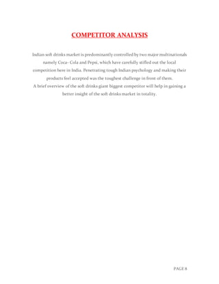 PAGE 8
COMPETITOR ANALYSIS
Indian soft drinks market is predominantly controlled by two major multinationals
namely Coca- Cola and Pepsi, which have carefully stifled out the local
competition here in India. Penetrating tough Indian psychology and making their
products feel accepted was the toughest challenge in front of them.
A brief overview of the soft drinks giant biggest competitor will help in gaining a
better insight of the soft drinks market in totality.
 
