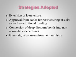  Extension of loan tenure
 Approval from banks for restructuring of debt
as well as additional funding
 Conversion of deep discount bonds into non
convertible debentures
 Green signal from environment ministry
 