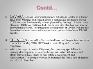  LAVASA: Lavasa India's first planned hill city, is located at a 3 hour-
drive from Mumbai and spread across a picturesque landscape of over
10,000 hectares. Meticulously master planned by leading U.S based town
planners - HOK International Ltd., the Lavasa city plan has won several
international awards. The integrated development at Lavasa will include
five self-sustaining towns with a permanent population of over 300,000
people.
 STEINER: Steiner AG is Switzerland's second largest total services
contractor. In May 2010, HCC took a controlling stake in this
company.
 With a heritage of nearly 100 years, the company specializes in
turnkey development of new buildings and refurbishments, and
offers services in all facets of real estate development and
construction. The company recently initiated the formation of Steiner
India Ltd in Mumbai.
 