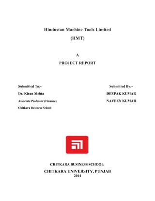 Hindustan Machine Tools Limited
(HMT)
A
PROJECT REPORT
Submitted To:- Submitted By:-
Dr. Kiran Mehta DEEPAK KUMAR
Associate Professor (Finance) NAVEEN KUMAR
Chitkara Business School
CHITKARA BUSINESS SCHOOL
CHITKARA UNIVERSITY, PUNJAB
2014
 