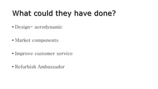 • Design- aerodynamic
• Market components
• Improve customer service
• Refurbish Ambassador
 