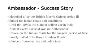 • Modelled after the British Morris Oxford series III
• Suited for Indian roads and conditions
• Until the 1980s the highest selling car in India
• Almost every car sold was an Ambassador
• Driven on the Indian roads for the longest period of time
• Fondly called ‘The King Of Indian Roads’
• Choice of bureaucrats and politicians
 