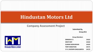 Company Assessment Project
Hindustan Motors Ltd
Submitted By,
Group B11
Group Members
SRINIDHI K S 14161
SRISTI ROY 14162
SUMAN SADHUKHAN 14163
TONY SEBASTIAN 14171
V H L KASYAPA DAGUUBATIA 14172
 