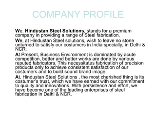 COMPANY PROFILE W e ,  Hindustan Steel Solutions , stands for a premium company in providing a range of Steel fabrication. W e, at Hindustan Steel solutions, wish to leave no stone unturned to satisfy our costumers in India specially, in Delhi & NCR. A t Present, Business Environment is dominated by acute competition, better and better works are done by various reputed fabricators. This necessitates fabrication of precision products only to achieve consistent satisfaction of our costumers and to build sound brand image. A t, Hindustan Steel Solutions , the most cherished thing is its costumer’s trust, which we have earned with our commitment to quality and innovations. With persistence and effort, we have become one of the leading enterprises of steel fabrication in Delhi & NCR.  