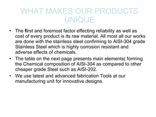 WHAT MAKES OUR PRODUCTS UNIQUE The  fi rst and foremost factor effecting reliability as well as cost of every product is its raw material. All most all our works are done with the stainless steel confirming to AIS I-304 grade Stainless Steel which is highly corrosion resistant and adverse effects of chemicals. The table on the next page presents main elements( forming the Chemical composition of AISI-304 as compared to other cheaper grade Steel such as AISI-202. We use latest and advanced fabrication Tools at our manufacturing unit for innovative designs. 