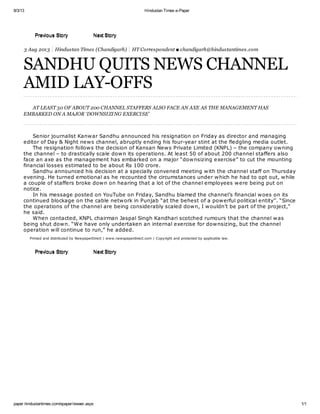 8/3/13 Hindustan Times e-Paper 
PPrreevviioouuss SSttoorryy NNeexxtt SSttoorryy 
3 Aug 2013 Hindustan Times (Chandigarh) HT Correspondent ■ chandigarh@hindustantimes.com 
SANDHU QUITS NEWS CHANNEL 
AMID LAY-OFFS 
AT LEAST 50 OF ABOUT 200 CHANNEL STAFFERS ALSO FACE AN AXE AS THE MANAGEMENT HAS 
EMBARKED ON A MAJOR ‘DOWNSI ZI NG EXERCI SE’ 
Senior journalist Kanwar Sandhu announced his resignation on Friday as director and managing 
editor of Day & Night news channel, abruptly ending his four-year stint at the fledgling media outlet. 
The resignation follows the decision of Kansan News Private Limited (KNPL) – the company owning 
the channel – to drastically scale down its operations. At least 50 of about 200 channel staffers also 
face an axe as the management has embarked on a major “downsizing exercise” to cut the mounting 
financial losses estimated to be about Rs 100 crore. 
Sandhu announced his decision at a specially convened meeting with the channel staff on Thursday 
evening. He turned emotional as he recounted the circumstances under which he had to opt out, while 
a couple of staffers broke down on hearing that a lot of the channel employees were being put on 
notice. 
In his message posted on YouTube on Friday, Sandhu blamed the channel’s financial woes on its 
continued blockage on the cable network in Punjab “at the behest of a powerful political entity”. “Since 
the operations of the channel are being considerably scaled down, I wouldn’t be part of the project,” 
he said. 
When contacted, KNPL chairman Jaspal Singh Kandhari scotched rumours that the channel was 
being shut down. “We have only undertaken an internal exercise for downsizing, but the channel 
operation will continue to run,” he added. 
Printed and distributed by NewpaperDirect | www.newspaperdirect.com | Copyright and protected by applicable law. 
PPrreevviioouuss SSttoorryy NNeexxtt SSttoorryy 
paper.hindustantimes.com/epaper/viewer.aspx 1/1 
