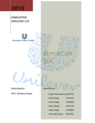 2010HINDUSTAN UNILEVER LTDREPORT ON HULSubmitted by:Anjan Chakrabarty (191072)Anshul Kaul              (191077)Khem Singh              (191090)Shrey Gupta             (191114)Jasbir Singh              (191088)Hemanth Kumar     (191101)Submitted to:Prof. Vandana Gupta<br />ACKNOWLEDGEMENT<br />We take this opportunity with much pleasure to thank all the people who have helped us through the course of our journey towards producing this report. Behind every fruitful endeavor lie the advice, guidance and inspiration of all the people directly or indirectly involved with the report. We wish to express our gratitude to all the people involved in the completion of this report. <br />We are thankful to all of them for their help and encouragement throughout the completion of the term paper. They have been a constant source of support for us.<br />At the onset, we would like to thank our institute “FORE School Of Management” for giving us the opportunity to undergo this project. <br />First of all we wish to express our deep sense of gratitude to Prof .Vandana Gupta, instructor for Management Accounts, for making us aware of the importance of financial analysis of an organization and providing her guidance and support throughout the project.<br />We will also like to thank our batch mates, for taking out their precious time to answer some questions and providing an insight into the different facets of negotiation in an organization and also for their full support in making the project enriching and informative.<br />Their constructive criticism of the approach to the problem and the result obtained during the course of this work has helped us to a great extent in bringing work to its present shape.<br />INDEX<br />1.Company background                           32.Operating Performance                        173.Financial Performance                        324.SWOT analysis                        69<br />Company Background<br />Hindustan Unilever Limited (HUL) is India's largest Fast Moving Consumer Goods Company; its journey began 75 years ago, in 1933, when the company was first incorporated. In 1931, HUL set up its first Indian subsidiary, Hindustan Vanaspati Manufacturing Company, followed by Lever Brothers India Limited in the year 1933 and United Traders Limited in 1935. These three companies merged to form Hindustan Unilever Limited in November 1956.<br />In the year 1958 the company was started its Research Unit at Mumbai Factory namely The Hindustan Unilever Research Centre (HLRC). HUL meets every day needs for nutrition, hygiene, and personal care with brands that help people feel good, look good and get more out of life.<br />The notable thing in company's history is the company became the first foreign subsidiary in India to offer equity to the Indian public. The company also partaking in sell abroad, the export business gives a sustain growth to the company in every agenda. The company's Formal Exports Department was started in the year 1962 and HUL recognized by Government of India as Star Trading House in Exports in 1992. A turning point to the company was guaranteed in the year 1993, HUL's largest competitor, Tata Oil Mills Company (TOMCO), merges with the company with effect from April 1, 1993, the biggest such in Indian industry till that time. Merger ultimately accomplished in December 1994. HUL forms Nepal Lever Limited in 1994, HUL and US-based Kimberley-Clark Corporation form 50:50 joint venture as Kimberley-Clark Lever Ltd to market Huggies diapers and Kotex feminine care products. Factory was set up at Pune in 1995. HUL acquired Kwality and Milk food 100% brand names and distribution assets accordingly HUL introduced Wall's. The company and Indian cosmetics major, Lakme Ltd came to joint ventures and formed Lakme Lever Ltd and HUL recognized as Super Star Trading House in1995. <br />In 1997 Unilever sets up International Research Laboratory in Bangalore and the new Regional Innovation Centres also came up to existence. A group company, Pond's India Ltd was merged with HUL on January of the year 1998. HUL believes that an organization’s worth is also in the service it renders to the community. HUL is focusing on health & hygiene education, women empowerment, and water management. It is also involved in education and rehabilitation of special or underprivileged children, care for the destitute and HIV-positive, and rural development. In 2001, the company embarked on an ambitious program, Shakti. Through Shakti, HUL is creating micro-enterprise opportunities for rural women, thereby improving their livelihood and the standard of living in rural communities. The company's spotlight was turned on to Ayurvedic health & beauty, HUL entered Ayurvedic health & beauty centre category with the Ayush range and Ayush Therapy Centres 2002.  <br />During the year 2003 the company launched Hindustan Lever Network, a strong initiative by the company worth of Rs.1800 crore for Direct Selling Channel. The company acquired Marine business from the Amalgam group companies on March of the same year. In line with company's business strategy to exit non-core business, the Company has disposed its Mushroom business, which formed part of KICM (Madras) Ltd and its Seeds Business also in the year 2004. <br />As of December 2005, Lever India Exports Ltd, Lipton India Exports Ltd, Merry weather Food Products Ltd, Toc Disinfectants Ltd and International Fisheries Ltd was merged with the company, both the five companies are wholly owned subsidiaries of the company and Vasishti Detergents Ltd (VDL) came in to fold of the company as a result of amalgamation of the Tata Oil Mills Company Ltd, VDL was merged with the company in February, 2006. Modern Foods Industries (India) Ltd and Modern Foods & Nutrition Industries Ltd was merged with itself as of September 30, 2006. In March 2007 quot;
Sangam Directquot;
 a non-store home delivery retail business, operated by Unilever India Exports Limited (UIEL), a fully owned subsidiary was transferred to Wadhavan Foods Retail Pvt. Ltd (WFRPL) on a slump sale business and also in same month of the same year the company had carried out Demerger of its operational facilities in Shamnagar, Jamnagar and Janmam lands into three independent and separate companies, being 100% subsidiaries of the company known as Shamnagar Estates Pvt. Limited, Jamnagar Properties Pvt. Limited and Hindustan Kwality Walls Foods Pvt. Limited. In June 2007, The Company has changed its name from Hindustan Lever Ltd (HLL) to Hindustan Unilever Ltd (HUL).  <br />Hindustan Unilever has been consistently recognized within India and globally by eminent organizations and the government for its achievements in various fields. The organization has been recognized among others by TERI, Far East Economic Review, Asian Wall Street Journal and Business world. More recently, Hewitt Associates ranked Hindustan Unilever among the top four companies globally in the list of Global Top Companies for Leaders. The Company was ranked number one in the Asia-Pacific region and in India.    During 2008, Unilever announced its collaboration with the Indian Dental Association (IDA) in conjunction with World Dental Federation (FDI) through its Pepsodent, leading oral care brand to help improve the oral health and hygiene standards in India. The Demerger and transfer of certain immoveable properties of Hindustan Unilever Limited to Brooke Bond Real Estates Private Limited was an event of the company on April 2008.   HUL has more than 670 live patents and 700 million consumers use HUL brands in India as part of their daily lives. The company moves with the mission of quot;
add vitality to lifequot;
 through its presence in over 20 distinct categories in Home & Personal Care Products and Foods & Beverages. HUL identified five key platforms and have articulated goals, both short term and long term goals, stretching to 2015, would work in areas of health & nutrition & women empowerment on the social front, the economic agenda would be to enhance livelihoods and the environmental agenda would focus on water conservation and cutting green house gases.<br />In 2007, Hindustan Unilever was rated as the most respected company in India for the past 25 years by Business world, one of India’s leading business magazines. The rating was based on a compilation of the magazine’s annual survey of India’s Most Reputed Companies over the past 25 years. HUL is the market leader in Indian consumer products with presence in over 20 consumer categories such as soaps, tea, detergents and shampoos amongst others with over 700 million Indian consumers using its products. It has over 35 brands. Sixteen of HUL’s brands featured in the ACNielsen Brand Equity list of 100 Most Trusted Brands Annual Survey (2008). According to Brand Equity, HUL has the largest number of brands in the Most Trusted Brands List. It’s a company that has consistently had the largest number of brands in the Top 50 and in the Top 10 (with 4 brands).<br />Hindustan Unilever's distribution covers over 1 million retails outlets across India directly and its products are available in over 6.3 million outlets in India, i.e., nearly 80% of the retail outlets in India. It has 39 factories in the country. Two out of three Indians use the company’s products and HUL products have the largest consumer reach being available in over 80 per cent of consumer homes across India. HUL was one of the eight Indian companies to be featured on the Forbes list of World’s Most Reputed companies in 2007.<br />HUL has produced many business leaders for corporate India; one of these, Manvinder Singh Banga, has become a member of Unilever's Executive (UEx). HUL's leadership-building potential was recognized when it was ranked 4th in the Hewitt Global Leadership Survey 2007 with only GE, P&G and Nokia ranking ahead of HUL in the ability to produce leaders with such regularity.<br />Hindustan Unilever Limited (HUL) is India's largest fast moving consumer goods company, and estimates that two out of three Indians use its products. It has over 42 factories across India.<br />HUL is also one of the country's largest exporters; it has been recognised as a Golden Super Star Trading House by the Government of India.<br />The Hindustan Unilever Research Centre (HURC) was set up in 1967 in Mumbai, and Unilever Research India in Bangalore in 1997. Staff at these centres developed many innovations in products and manufacturing processes. In 2006, the company's research facilities were brought together at a single site in Bangalore.<br />HUL also renders services to the community, focusing on health & hygiene education, empowerment of women, and water management. It is also involved in education and rehabilitation of underprivileged children, care for the destitute and HIV-positive, and rural development. HUL has also responded to national calamities, for instance with relief and rehabilitation after the 2004 tsunami caused devastation in South India.<br />In 2001, the company embarked on a programme called Shakti, through which it creates micro-enterprises for rural women. Shakti also includes health and hygiene education through the Shakti Vani Programme, which now covers 15 states in India with over 45,000 women entrepreneurs in 135,000 villages. By the end of 2010, Shakti aims to have 100,000 Shakti entrepreneurs covering 500,000 villages, touching the lives of over 600 million people. HUL is also running a rural health programme, Lifebuoy Swasthya Chetana. The programme endeavours to induce adoption of hygienic practices among rural Indians and aims to bring down the incidence of diarrhoea. So far it has reached 120 million people in over 50,000 villages.<br />The mission that inspires HUL's more than 15,000 employees, including over 1,400 managers, is to help people feel good, look good and get more out of life with brands and services that are good for them and good for others.  It is a mission HUL shares with its parent company, Unilever, which holds about 52 % of the equity.<br /> Incorporation Year  1933  Chairman   Harish Manwani  Managing Director      Company Secretary  Dev Bajpai  Auditor  Lovelock & Lewes  Registered Office  Hindustan Lever House,  165/166 Backbay Reclamation,  Mumbai,  400020,  Maharashtra Telephone  91-022-39830000  Fax  91-022-22871970  E-mail  lever.care@unilever.com Website  http://www.hul.co.in Face Value (Rs)  1  BSE Code  500696  BSE Group  A  NSE Code  HINDUNILVR  Bloomberg  HUVR IN  Reuters  HLL.BO ISIN Demat  INE030A01027  Market Lot  1  Listing   Mumbai,NSE Financial Year End  3  Book Closure Month  Jul  AGM Month  Jul  Registrar's Name & Address   Karvy Computershare Pvt Ltd,   Plot No 17-24,   Vittal Rao Nagar,   Madhapur,   Hyderabad-500081.  91-040-44655000  91-040-23420814<br />MAIN PRODUCT LINE<br />Hindustan Unilever Limited (HUL) is India's largest fast moving consumer goods company, touching the lives of two out of three Indians with over 20 distinct categories in home & personal care products and food & beverages. They endow the company with a scale of combined volumes of about 4 million tonnes and sales of over Rs. 13,000 crores.<br />HUL has a diverse portfolio of brands offering home care solutions for millions of consumers across India.<br />The various segments where HUL has strong presence are as follows:<br />Food brands<br />Home care brands<br />Personal care brands<br />Water<br />Nutrition<br />Health, hygiene & beauty<br />A brief study of the various product lines is done in the following section.<br />Food brands:<br />HUL is one of India’s leading food companies and their products are the leaders in their respective fields. Some of the food brands are as follows:<br />    Brooke Bond 3 Roses Playful banter, a little mischief, serious conversation… there’s no time for young couples like the time spent sharing a cup of 3 Roses.’<br />Annapurna Partnering with the mom in nurturing her dreams, Annapurna Atta is aimed at helping her provide wholesome tasty nutrition to her family. <br /> Red Label  India’s favourite cup of tea, the great taste of Red Label brings people closer together and strengthens relationships.<br /> Brooke Bond Taaza Brooke Bond Taaza lifts me and unshackles my mind, allowing me to see and realize possibilities.<br />  Taj Mahal Brooke Bond Taj Mahal is an exclusive selection of teas for the discerning consumer.<br /> Bru Ek cup Bru aur mood ban jae…<br /> Kissan With Kissan, good food is loved not shoved!<br /> Knorr helps families make meal times special, nutritious, tasty and healthy.<br /> Kwality Wall’s  A good honest scoop of daily pleasure.<br />  Lipton has a range of vitality teas that truly encompass the goodness of tea.<br />Home care brands:<br />HUL has a diverse portfolio of brands offering home care solutions for millions of consumers across India.<br /> Active Wheel aims at giving freedom from painful & tiring laundry<br /> Cif targets being the best cleaner to let the utensils shine.<br /> Comfort Is the world’s largest fabric conditioner brand.<br /> Domex Introduced as a strong toilet cleaner that eradicates all the germs.<br /> Rin aims at providing the best whiteness’ which can be demonstrable.<br />Sunlight is a color care brand<br /> Surf Excel The washing powder brand.<br /> Vim Created in 1885, the Vim brand is placed as a domestic appliances cleaning brand.<br />Personal care brands:<br />HUL’s personal care brands, including Axe, Dove, Lux, Pond's, Rexona and Sunsilk, are recognised and known by consumers across India. They are aimed at helping to look good.<br /> Aviance provides women with customized beauty solutions.<br />  Axe is a leading deodorant brand.<br /> LEVER Ayush Therapy provides customized ayurvedic solutions.<br />  Breeze beauty soap targeted towards the lower end of the market.<br /> Clear  New Clear is a hair washing shampoo.<br /> Clinic Plus is India’s largest selling shampoo.<br /> Closeup The dental care product.<br /> Dove is premium beauty soap.<br /> Fair & Lovely Built more than 30 years ago, World’s No.1 Fairness cream.<br /> Hamam Holistic skin care experiences perfected over the ages to deliver healthy, beautiful skin.<br /> Lakme  is an ally to the Indian Woman and inspires her to express her unique beauty and sensuality. Thus, enabling to realize the potency of beauty.<br /> Lifebuoy is available in multiple variants in soaps and specialist formats such as liquid handwash, catering to the entire family.<br /> Liril Awaken, and enliven your senses with a Liril bath.<br /> Lux believes in passion for beauty. It continues to be a favorite with generations of users for a sensuous experience of luxury.<br /> Pears the purest and most gentle way to skincare!<br /> Pepsodent India is committed to improve the overall Oral health of Indians.<br /> Pond’s Get the expert to look after your skin<br /> Rexona gives you 24 hr protection from sweat and body odour and therefore the confidence to handle whatever the day has in store.<br /> Sunsilk encourages young women in India to live for today. Sunsilk helps you transform the beauty of your hair instantly because LIFE CAN'T WAIT!!<br /> Vaseline Your skin is amazing. It deserves to be treated as such.<br />II. Operating Performance<br />Year2006(12)2007(12)2008(12)2009(15)2010(12)Net sales12374.7613829.2516356.0320445.0417,737.57Change in sales794.961454.492526.786615.79-2,707.47% change6.8611.7518.2747.83-13.24<br />At the operating level, HUL posted a weak performance during the Financial year 2009-2010, despite a fall in input costs, largely on account of a significant jump in advertising expenditure due to intense competitive pressures.  <br />Although previous year company has changed its accounting period from January- December to January, 08- March, 09 hence these figures do not give the correct representation of the year on year increase when the net sales of the company are adjusted to 12 months period the net increase is accounted to be of around 18 % with a figure of net sales of 16356.03 crores. The net sales increase for the previous year was somewhere around 11.75%.<br />Advertising spending rose 34% to Rs 751 crore, or around 16% of sales, from around 13% in the year earlier. Profit before interest and tax from personal care products such as skin creams and tooth paste rose 26% to Rs 339 crore.<br />The company has spent heavily on advertisements across categories to increase sales because of competition from Procter & Gamble in the laundry segment and ITC in soaps.<br />Though there has been a decrease in the net sales of the company but the expenditure has also decreased from Rs 18,218.49 cr to Rs 15,222.89 cr, which eventually resulted in lesser investment.<br />Trend Analysis of sales<br />year 20072008(12)2009(15)Net sales13829.2516356.0320445.04sales due to Exports1348.961260.561575.7% of Net sales9.757.707.70% change-6.5516.8<br />After a bad phase of 2001- 2004 when the overall increase in the Net sales was not very high Hindustan Unilever has shown some good results in the previous few years as it has been able to record a CAGR of greater than 11% for the previous 4 years and also the profit has increased with a CAGR of 17% in these years. During this period as the sales have maintained a steep trend the profit margins have also increased. The annual growth rate in net sales which was recorded for the previous years from 2004- 2009 is 9.21, 6.86, 11.75 and 18.27. This steady growth has resulted in the payment of high dividend which has established HUL as a company with high return on investment and as a market leader and has given it a power to acquire the premium position in the market as compared to other FMCG companies.<br />The revenue generated by the export sales in the year 2007-2008 was 1348.96 crores which has increased by 16.80% to 1575.70 crores but this sales is for the period of 15 months and when accounted for the period of 12 months the amount comes out to be 1260.56 crores which means there has been a reduction in the net export sales in this year by an amount of 88.40 crores or we can say there has been a net reduction of 6.55% in the year 2008-2009. <br />There has also been a decrease in the share of export in net sales which was 9.75 % in the year 2007-08 has come down to 7.70 %. Although the company’s report suggests that there has been an increase in the net export sales but this is due to change in accounting period. The products which have done well are Pears, skin care products and oral care in countries like Sri Lanka and Myanmar and tea and coffee brands in European countries.<br />CATEGORY WISE CONTRIBUTION:<br />Some highlights are given below in respect of each of the business categories of the Company. Increase/growth percentages refer to the comparison of the financial year ended31st March, 2010 with the 12 months period ended 31st March, 2009.<br />1. Home & Personal Care Business (HPC)<br />The HPC Business consists of Fabric Wash, Household Care, Personal Wash and Personal Care categories, which includes products such as toothpaste, shampoo, skin care, deodorants and color cosmetics. During the year, the HPC business delivered sales growth of 6.6%.While the underlying volume growth was higher, aggressive price reductions were effected in the market place linked to significant reduction in commodity prices over the previous year. Further, competitive intensity increased substantially in most categories, especially in the second half of the year; evidenced by many new competitive entries as well as a step up in media spend levels. As a result of these efforts, the growth momentum of the HPC business accelerated through the year with double digit volume growth in the last quarter of the year under review. <br />2. Soaps & Detergents<br />Soaps and Detergents category recorded modest turnover growth of 1.5%. The growth of the Soaps and Detergents category needs to be viewed in the context of a very high base in the previous year which saw high price increases linked to commodity cost inflation. During the year under review, the prices of products, particularly in the Detergents segment, were reduced taking into account the reduction in commodity prices. The segmental margin of this category was lower by 100 bps linked to the volatility in commodity costs in the initial part of the year and the actions taken to defend the Company's leadership position in the face of heightened competitive intensity. <br />3. Personal Products<br />The Personal Products category of the Company comprise of Hair Care, Skin Care, Oral Care, Deodorants and Color Cosmetics. The Personal Products category grew by 16.2%overall with good growth in profits.<br />4. Foods<br />The business has delivered strong double digit growth. This growth has been broad based across the portfolio and has been driven through a deep understanding of consumer and customer needs translated into relevant innovations. The growth in the Foods business has been achieved in the face of some key challenges: <br />• High competitive intensity from national as well as local players in many categories. HUL has responded through increased brand investments and value enhancing innovations. <br />• Significant food inflation across the spectrum leading to market slowdown and down trading in some categories as the year progressed. The Company has responded to this challenge through a combination of consumer centric value packs and judicious price increases combined with aggressive cost saving programs.<br />5. Beverages<br />For three consecutive years, inflation in the Tea commodity continues unabated, driven by strong global demand and local crop shortages. This has resulted in down trading and the overall growth in the discounted segment of the market, becoming the major portion of the portfolio. <br />Market shares during the year came under pressure due to lack of a strong presence at the discount end of the market.<br />During the year under review, Coffee markets have decelerated significantly in comparison to earlier years due to adverse climatic and weather conditions. Through key innovations, the Company was able to register strong volume growth in the second half of the year. <br />6. Ice Creams<br />The year under review has been an excellent, with strong growth in both the impulse and take home segments. Growth has been driven by the three key platforms 'Cornetto', 'Selection' and 'Paddle Pop'. Significant inflation in input prices put tremendous pressure on the margins of the business. <br />Significant investments are being made by the Company in front end assets and for leveraging IT for enhanced scalability and asset productivity. Going forward these is expected to provide the Company a competitive advantage.<br />7. Exports Business<br />Company managed to achieve a turnover of Rs. 1,000 crores with good profits and strong cash delivery. The non-value adding commodity exports were rationalized resulting in improved Gross Margins. Cash generation was significantly enhanced by placing specific focus on the reduction of Working Capital through improved inventory management and debtor’s reduction, while simultaneously enhancing customer service.<br />Peer comparison<br />HUL <br />Hindustan Unilever (HUL) is the largest pure-play FMCG Company in the country and has one of the widest portfolio of products sold via a strong distribution channel. It owns and markets some of the most popular brands in the country across various categories, including soaps, detergents, shampoos, tea and face creams. <br />PERFORMANCE: <br />After stagnating between 1999 and ’04, the company is back on the growth track. In the past three years, HUL’s net sales have witnessed a CAGR of 11%, while net profit has posted a CAGR of 17%. The company is set to gain further momentum, given the revival of consumer spending. HUL sells products at different price points straddled between the entire value chains. In the past few years, it has diversified into processed foods, ice-creams, water purifiers and specialized chemicals. But home and personal care (HPC) continues to remain the bread & butter segment for the company. This division accounted for 72% of HUL’s revenue and 91% of its profit (before interest and tax) during the year ended December ’07. So, it won’t be wrong to call HUL a personal care major. <br />GROWTH DRIVERS:<br />The Company has been launching new products and brand extensions, with investments being made towards brand-building and increasing its market share. HUL is also streamlining its various business operations, in line with the ‘One Unilever’ philosophy adopted by the Unilever group worldwide. Introduction of premium products and addition of new consumers via market expansion will be HUL’s growth drivers. <br />FINANCIALS:<br /> HUL’s net sales have recorded a CAGR of more than 11% over the past three years, while its net profit has posted a CAGR of 17% during the same period. While its sales have maintained a secular growth trend, profit margins have shown an erratic trend during the period. High dividend yield, steady growth and strong market standing in its product categories have enabled HUL to command premium valuations, compared to other FMCG companies. <br />RISKS:<br />Being an MNC operating in India, HUL is more conservative in its strategies than its Indian counterparts. Moreover, given increasing competition, it faces the risk of being overtaken by domestic players in various categories. Prolonged inflation may lead to margin contraction, in case HUL is not able to pass on this burden to consumers. The company’s large size also poses a problem, since it does not give HUL the agility to address the competition it faces from national and regional players. <br />TO SUM IT UP:<br /> HUL’s up-and-running business model is a treat for investors seeking exposure in the FMCG segment. The company has delivered in the past and has the potential to do better in future. In the small and medium term, HUL is a better bet than ITC. <br />ITC <br />ITC is not a pure-play FMCG company, since cigarettes is its primary business. It is diversifying into non-tobacco FMCG segments like foods, personal care, paper products, hotels and agri-business to reduce its exposure to cigarettes. PERFORMANCE: Despite diversification, ITC’s reliance on cigarettes is still huge. The tobacco business contributes 40% to its revenues, and accounts for over 80% of its profit. This cash-generating business has enabled it to take ambitious, but expensive bets in new segments and deliver modest profit growth. ITC’s non-cigarette FMCG business — which contributes 15% of its revenues — eroded close to 8% of ITC’s profit last year. Its other businesses like hotels and paper together account for over 20% of ITC’s profit. Agri-business, which is its second-largest revenue earner, contributes one fourth to its revenues, but only 3-4 % to its PBIT. <br />GROWTH DRIVERS: <br />ITC’s backward integration to ensure that its products pass efficiently from the farms to consumers has helped it to cut down supply and procurement costs. ITC’s non-cigarette FMCG business leverages the large distribution network the company has developed by selling cigarettes over the years. A rich product mix, along with ramp-up of investment in its new sectors, will be instrumental in charting ITC’s growth path. <br />FINANCIALS:<br />During the past three fiscals, ITC’s consolidated revenue has seen a CAGR of 22%. Its profit has grown at just 12% during the same period. ITC’s sales and profits have displayed a secular growth trend. But the pressure of sustaining its new businesses, as well as higher tax burden on the cigarette business, is straining its profits. After undeterred growth spanning eight quarters, ITC witnessed a marginal de-growth in net profit for the trailing four quarters ended June ’08. RISKS: Increased regulatory clamps on tobacco, along with rising tax burden, pose a business risk for ITC. So, it has started an ambitious diversification plan, which has its own set of risks. With its foray into the conventional FMCG space, ITC has entered the high-clutter branded products market. This will burden its resources in terms of ad spend and brand-building. Creating brand recall and building market share in new products are ITC’s key challenges. Export ban and rising crop prices pose a threat for its agri-business, taxing its margins. <br />TO SUM IT UP: <br />ITC’s growth story is still evolving. ITC is eyeing the pie which HUL and other FMCG players currently enjoy. Though risky, the company’s business model will pay off in the long run. ITC has proved its expertise in the cigarettes, hotels, paper and agri-businesses. Investors who want to bank on its execution ability in FMCG can consider the stock with a long-term horizon.’<br />Raw Material Consumption<br />RESEARCH AND DEVELOPMENT<br />This  is the 51st year of Research and Development (R&D) of  the  Company. The   Company  has  continued  to  build  on  this  heritage  by   further strengthening  the  R&D  Units  in  Bangalore  and  Mumbai  with   stronger integration with Unilever Global R&D. The R&D programs are geared towards delivering bigger, better and faster innovations with a robust pipeline  of  radically  new technologies with innovative consumer propositions.  R&D  in India  continues to focus on Water Treatment, Health and Hygiene,  Laundry, Skin Care, Tea, Ice Cream and Ayurveda.<br />The Company continues to benefit from the strong linkages with the  Global  R&D  organization  of Unilever. This has become even more critical  in  the context  of  entry  of many global players in the  attractive  Indian  FMCG market. These players are keen to get a slice of the large and fast growing FMCG market in India. With the strong support from Unilever R&D as well as the brand development capabilities, the Company is well placed to meet the challenges arising from the increased competition intensity.<br />The Company had entered into a Technical Collaboration Agreement (TCA)  in August  1999 with Unilever PLC, which provided a non-exclusive  license  to manufacture  specified products in accordance with and using the  Technical Documentation,  Information  and Know-how in consideration  of  payment  of royalty at the rate of 1% (net of tax) both on domestic and export sales of the  specified  products. In December 2009, the Board of Directors  of  the Company  have  approved amendments to the said TCA  to  include  additional product categories where technical inputs are provided by Unilever as  well as   products   of  specified  categories  manufactured  by   third   party manufacturers  where  technical  inputs  developed  by  Unilever  are  made available  to  the third party manufacturer. <br />In addition,  the  Board  have approved  a  trademark license agreement with Unilever which  provides  for payment  of  trademark royalty at the rate of 1% of net sales  on  specific brands where Unilever owns the trade mark and the Company is the  licensed user.  Both  these  amendments  are well within  the  Government  of  India Guidelines for payment of royalty.<br />On  the  back  of strong R&D initiatives, a number  of  new  products  were launched successfully in the market. 'Pureit', a breakthrough innovation of the Company's R&D, was launched with additional technical features such as 'Auto Shut-Off' and 'Auto Fill' that enhance its safety and convenience.<br /> A winter variant of a skin lightening formulation was developed and  launched as 'Fair & Lovely' Winter Fairness Cream. Also, during the year  'Lifebuoy' was re-launched with clinically proven hygiene benefits.<br />Foods  R&D  continue to focus on delivering healthy options  with  superior taste  and  flavours.  In 2009, 'Knorr' soups  were  re-launched  with  new formulations  without  MSG  and with 100% real vegetables. <br /> The  Ice  Cream business  grew  on  the  back of several  successful  innovations  such  as Cornetto  variants  - Strawberry Tease Cake and Black  Forest.  During  the year,  Beverages  introduced a premium Green Tea, Lipton  Clear  Green  and launched a new blend of Lipton Yellow Label with higher levels of Theanine. The Company also re-launched a superior Bru Coffee with improved aroma.<br />The  continuous  stream  of innovative and  technically  advanced  products launched in the market was a result of significant R&D investments and  the scientific talent that the Company can attract and retain.<br />India continues to occupy a premier position in Unilever's R&D  initiatives with  a  significant share of Global Programs backed by  strong  in-house scientific  expertise. The Company has been working  aggressively  towards building  these  expertise bases further to address emerging needs  of  our consumers and to retain our competitive edge in the market place.<br />The  details of expenditure on Scientific Research and Development  at  the Company's  in-house R&D facilities eligible for a weighted deduction  under Section 35(2AB) of the Income Tax Act, 1961 for the year ended 31st  March, 2010 are as under :<br />-  Capital Expenditure :   Rs. 1.05 crores<br />-  Revenue Expenditure :Rs. 27.55 crores<br />Hindustan unilever has a strong foundation and long tradition of Research & development (R & D) which differentiates it from others. These benefits flow not only from work done in Research Centres in India, but also from the centres of Unilever's global research work. With the world class facilities and a superior science and technology culture, they are able to attract the best of talent to provide significant technology differentiation to products and processes. <br />The R&D labs in Mumbai and Bangalore are aligned significantly to Unilever's global R&D.  There are several exciting innovations that are in the pipeline now in Water, Laundry, Skin, Oral Care, Beverages, Savory, Ice Cream etc. These technological innovations cover the whole spectrum of consumer income segments. <br />A series of new and superior products were launched helped by the formidable global research and development activities. A range of Pond's top end products with anti-ageing and skin lightening benefits was introduced using technology developed at the global R&D centre. <br />The R & D team also developed products to address specific requirements of Indian consumers like Lifebuoy range with improved hygiene benefits and Wheel detergents requiring less effort for cleaning. Based on unique consumer insight, Foods R&D came up with an innovative design for packaging of Kissan Jam in Squeeze Tubes. India now occupies a premier position in the global R&D domain for Unilever, performing leading research and development work to advance its brands and categories. A testimony of the high quality research done by Indian labs is the recent selection of Bangalore lab as one of the six major Discovery Research Centers for Unilever globally. <br />MERGERS, ACQUISITIONS, JOINT VENTURES AND DISPOSALS<br />Divestment of 49% shareholding in Capgemini Business Services  (India) Limited to Cap Gemini SA <br />In  October  2006,  the  Company divested its  51%  controlling  stake  in Unilever  India  Shared Services Limited, now known as  Capgemini  Business Services  (India)  Limited (CGSL) to Cap Gemini SA. The  Company  believed that  the business would benefit from the systems and processes brought  in by  a leading player in the BPO space. Cap Gemini SA had a call option  for the balance 49% stake in CGSL.<br />Consequent  to  the exercise of the call option by Cap Gemini SA  in  March 2010, the balance stake of 49% in the business held by the Company has been sold to Cap Gemini SA for a consideration of Rs. 91.1 crores.<br />Merger of Bon Limited with the Company<br />Bon  Limited a wholly owned subsidiary of the Company was not  engaged  in any  significant business activity since 2003. During the year  2005,  the Company's  undertaking  at Sewree (Mumbai) was transferred to  Bon  Limited pursuant  to  Section 293(1)(a) of the Companies Act,  1956  to  facilitate transparent  understanding  and review of viability of the unit  costs  and productivity on a standalone basis.<br />Despite  all efforts by the Company, the undertaking could not be  revived and  was eventually closed after following the due process of law  in  July 2006.  All legal issues with relation to the undertaking have been  settled and  Bon Limited was not having any operations. Therefore, for the  purpose of   administrative  simplification,  the  Board  of  Directors   of   the Company, subject  to  the necessary approvals, decided in  January  2010  to merge Bon Limited with the Company with effect from 1st April, 2009.<br />The  Hon'ble  High Court of Bombay has, vide its order  dated  16th  April,  2010, approved the scheme of amalgamation of Bon Limited with the  Company. The  appointed date for the above mentioned scheme was 1st April, 2009  and the scheme has been made effective from 28th April, 2010 i.e. from the date of filing certified copy of order of Hon'ble High Court with the  Registrar of Companies, Mumbai.<br />III FINANCIAL PERFORMANCE<br />                                   BALANCE SHEET AS ON MAR, 2010<br />5 year Balance Sheet of the company<br />,[object Object],Gross Block and Net Block has remained constant for the first 2 years but increased in 2007 and then declined in 2009 whereas the Sales in the same period have increased constantly. This may be due to the fact that certain fixed assets may have been sold which would have generated cash, thus increasing the figure of current assets.<br />The Net Current Liability remained fairly constant in initial 2 years but has decreased drastically in the current year. This is due to the disproportionate increase in the current asset in the form of cash at hand and at bank. <br />Net Worth has increased from 0.64 in 2007 to 0.84 in 2009. It is not in line with the growth in Gross Block.<br />The Fixed Asset Turnover over the period of 2009-10 has been on decline. This has been mainly due to decline in Sales.<br />In 2007 earnings per share just surpassed dividend per share. In 2010 there has been a great decline in both EPS and DPS which implies that company is not making much profit which come from the fact that there is decline in sales.<br />Profit and loss a/c<br />------------------- in Rs. Cr. -------------------<br /> Dec '05Dec '06Dec '07Mar '09Mar '10 12 mths12 mths12 mths15 mths12 mthsIncomeSales Turnover12,108.8613,189.7014,937.8821,927.2318,462.34Excise Duty914.98945.681,057.321,422.95693.22Net Sales11,193.8812,244.0213,880.5620,504.2817,769.12Other Income218.01512.60428.37276.54199.73Stock Adjustments-48.12129.97162.06434.3319.47Total Income11,363.7712,886.5914,470.9921,215.1517,988.32ExpenditureRaw Materials6,170.986,687.307,542.7811,380.059,003.97Power & Fuel Cost168.74180.79198.89301.37244.34Employee Cost591.32642.81767.811,152.12936.30Other Manufacturing Expenses191.82187.37204.10297.34254.40Selling and Admin Expenses2,010.102,328.512,561.123,857.483,737.52Miscellaneous Expenses429.09541.52691.49985.31814.36Preoperative ExpCapitalised0.000.000.000.000.00Total Expenses9,562.0510,568.3011,966.1917,973.6714,990.89 Dec '05Dec '06Dec '07Mar '09Mar '10 12 mths12 mths12 mths15 mths12 mthsOperating Profit1,583.711,805.692,076.432,964.942,797.70PBDIT1,801.722,318.292,504.803,241.482,997.43Interest19.1910.7325.5025.326.98PBDT1,782.532,307.562,479.303,216.162,990.45Depreciation124.45130.16138.36195.30184.03Other Written Off0.000.000.000.000.00Profit Before Tax1,658.082,177.402,340.943,020.862,806.42Extra-ordinary items44.04-0.211.6748.5343.97PBT (Post Extra-ord Items)1,702.122,177.192,342.613,069.392,850.39Tax294.00321.80417.14572.94648.36Reported Net Profit1,408.101,855.371,769.062,500.712,202.03Total Value Addition3,391.083,881.004,423.416,593.625,986.92Preference Dividend0.000.000.000.000.00Equity Dividend1,100.621,325.481,976.121,634.511,417.94Corporate Dividend Tax159.62185.90355.50277.79238.03Per share data (annualised)Shares in issue (lakhs)22,012.4422,067.7621,774.6321,798.7621,816.87Earning Per Share (Rs)6.408.418.1211.4710.09Equity Dividend (%)500.00600.00900.00750.00650.00Book Value (Rs)10.4712.346.619.4511.84<br />Analysis according to Profit and Loss Account:-<br />There has been a constant increase in Sales from 2005 to 2009 but decrease in sales figures is seen in 2010.<br />The expenditure has been on increase until in 2010 there has been a decrease in the expenditure. There was less demand so there was decrease in production and net sales.<br />Gross Profit has been increasing constantly and so is the trend seen for Operating profit figure with a small decline in 2010.<br />PBT shot up abruptly from 1.00 in 2005 to 1.35 in 2006 but after that there has been a steady growth. The increase in PBT is showing a direct relationship to the growth in Sales.<br />But PAT has been increasing constantly from year 2005 to 2009 and a small dip in 2010. This difference between the growth pattern of PBT and PAT can be attributed to Extra-ordinary items whose value is much more in 2006 as compared to 2005. Therefore PAT has increased to 1.13 only in 2006 from 1.00 in 2005. Again the value of Extraordinary items decreased in 2009, therefore the PAT value increased from 1.26 in 2007 to 1.45 in 2010.<br />There has been a steady increase in the value of Dividends paid till year 2007 after which there has been a decline from 1.8 in 2007 to 1.19 in 2009. This may be due to the fact that since total debts has increased, management has decided to pay lower dividends in the current year<br />Overall Assessment<br />The company has high debts in the current year signifying that it is highly leveraged.<br />The company has a Net Current Liability. It means that it is making money out of the non-interest bearing outstanding of its suppliers.<br />The company is generating huge amount of income which has been increasing at a constant rate.<br />The Earnings per Share (EPS) is showing a constant increasing rate signifying that the company is generating high profits at a steady rate.<br />Segment wise there has been a increase in personal product consumption which has taken up some of the market share of food.<br />TREND ANALYSIS<br />Trend Analysis is done to compare the position of the company over a period exceeding two years. The method is quite simple. Here the farthest year figure is taken as 1.00 and all successive years’ figures are accordingly indexed.<br />The utility of the tool lies in the fact that while two years’ comparison may provide indication of growth, it may not lead to a conclusive judgment and therefore it becomes necessary to confirm the findings of horizontal analysis through trend analysis over a longer period. In our case, the period is taken from Dec 2005 to Mar 2010. <br />CASH FLOW<br />------------------- in Rs. Cr. -------------------<br /> Dec '05Dec '06Dec '07Mar '09Mar '10 12 mths12 mths12 mths15 mths12 mthsNet Profit Before Tax1604.471861.682184.533025.122707.07Net Cash From Operating Activities2018.131594.821680.112028.653432.37Net Cash (used in)/fromInvesting Activities386.16-197.951023.76878.19-1137.46Net Cash (used in)/from Financing Activities-2748.25-1344.73-2921.34-1330.36-2180.32Net (decrease)/increase In Cash and Cash Equivalents-343.9652.15-217.471576.49114.59Opening Cash & Cash Equivalents698.99364.79418.33200.861777.62Closing Cash & Cash Equivalents355.03416.94200.861777.351892.21<br />ANANLYSIS:<br />,[object Object]