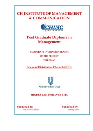 CH INSTITUTE OF MANAGEMENT
     & COMMUNICATION




        Post Graduate Diploma in
              Management

            CORPORATE INTERNSHIP REPORT
                          OF THE PROJECT
                            TITLED AS


        Sales and Distribution Channel of HUL




             HINDUSTAN UNILEVER LTD.



Submitted To:                              Submitted By:
    Prof. Girish Bhatia                        Pranay Rajas
 