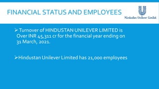 FINANCIAL STATUS AND EMPLOYEES
Turnover of HINDUSTAN UNILEVER LIMITED is
Over INR 45,311 cr for the financial year ending on
31 March, 2021.
Hindustan Unilever Limited has 21,000 employees
 