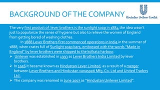 BACKGROUND OFTHE COMPANY
The very first product of lever brothers is the sunlight soap in 1884,the idea wasn’t
just to popularize the sense of hygiene but also to relieve the women of England
from getting bored of washing clothes.
In 1888 Lever Brothers first commenced operations in India in the summer of
1888, when crates full of Sunlight soap bars, embossed with the words “Made in
England” by lever brothers were shipped to the kolkata harbour.
 Unilever was established in 1993 as Lever Brothers India Limited by lever
brothers.
 In 1956 it became known as Hindustan Lever Limited, as a result of a merger
between Lever Brothers and Hindustan vanaspati Mfg. Co. Ltd and UnitedTraders
Ltd.
 The company was renamed in June 2007 as “Hindustan Unilever Limited’’.
 