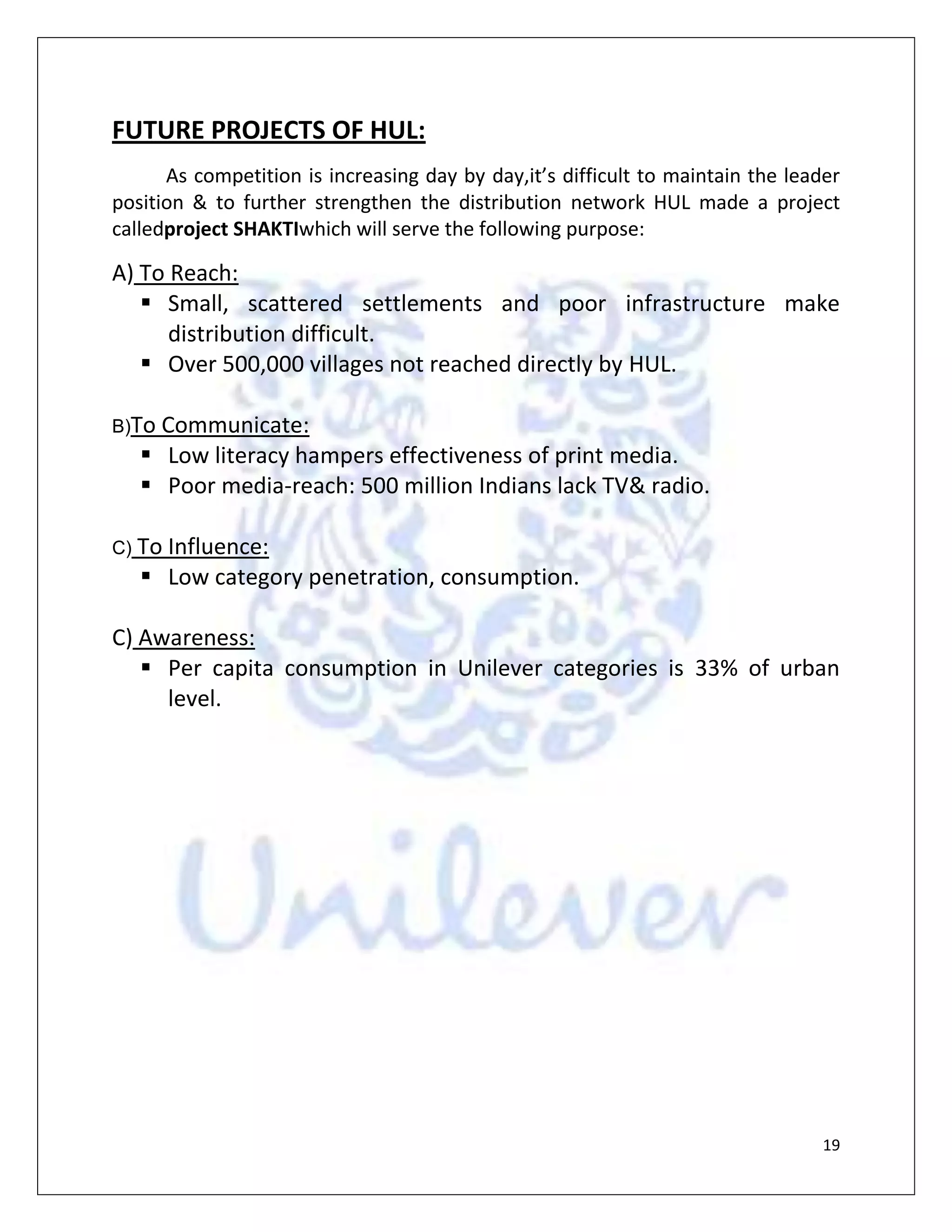 Poor media-reach: 500 million Indians lack TV & radio.C) To Influence:<br />Low category penetration, consumption.C) Awareness:<br />Per capita consumption in Unilever categories is 33% of urban level.CONCLUSION<br />Hindustan Unilever ltd. Is a leading FMCG company in India and from last three consecutive years has shown accelerated growth in FMCG portfolio. Customers in India are also spending more in FMCG as their standard of living is growing. HUL has placed itself successfully in the position of market leader in FMCG products. Though there was some downfall in sales and profit of the company in the beginning of this decade but after that HUL has shown considerable rise in both sales and profit. The future of the company is also looking bright as FMCG market in India is still expanding and so we can safely conclude that HUL will be able to secure its number one position in FMCG product.<br />HUL has also started project SHAKTI that has provided it direct reach to rural market. This may be considered a revolutionary step since the urban market is reaching its saturation level and there is a huge scope exploring rural market. This will also be helpful not only increasing its market share but also fight competition.<br />BIBLIOGRAPHY<br />In order to make this project we have taken the help of the following websites & books:<br />www.wikipedia.com<br />www.oppapers.com<br />www.hul.co.in<br />www.scribd.com<br />Besides it various books are also consulted to prepare project report.<br />AUTHOR’S NAME                                  BOOKS<br />Ashish Benerjee                                      Principle of economics<br />H.L. Ahuja                                                 Modern Microeconomics                    <br />                                                                   Theory and Application<br />C.K.Kothari                                               Research Methodology   <br />                                                                  <br />