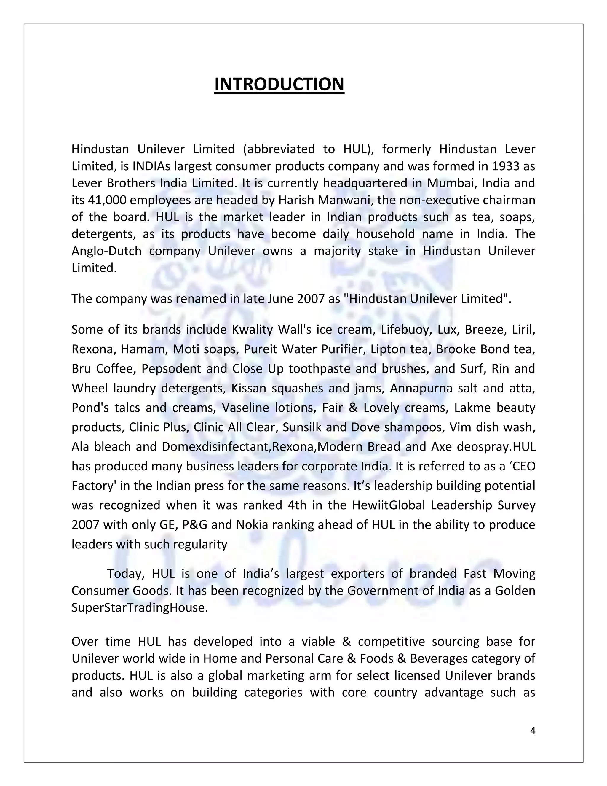 Then the future opportunities for FMCG products are taken into consideration by analyzing the increased percapita income & increased disposable income to forecast the future demand of HUL.INTRODUCTION<br />Hindustan Unilever Limited (abbreviated to HUL), formerly Hindustan Lever Limited, is INDIAs largest consumer products company and was formed in 1933 as Lever Brothers India Limited. It is currently headquartered in Mumbai, India and its 41,000 employees are headed by Harish Manwani, the non-executive chairman of the board. HUL is the market leader in Indian products such as tea, soaps, detergents, as its products have become daily household name in India. The Anglo-Dutch company Unilever owns a majority stake in Hindustan Unilever Limited.<br />The company was renamed in late June 2007 as \"
Hindustan Unilever Limited\"
.<br />Some of its brands include Kwality Wall's ice cream, Lifebuoy, Lux, Breeze, Liril, Rexona, Hamam, Moti soaps, Pureit Water Purifier, Lipton tea, Brooke Bond tea, Bru Coffee, Pepsodent and Close Up toothpaste and brushes, and Surf, Rin and Wheel laundry detergents, Kissan squashes and jams, Annapurna salt and atta, Pond's talcs and creams, Vaseline lotions, Fair & Lovely creams, Lakme beauty products, Clinic Plus, Clinic All Clear, Sunsilk and Dove shampoos, Vim dish wash, Ala bleach and Domex disinfectant,Rexona,Modern Bread and Axe deospray.HUL has produced many business leaders for corporate India. It is referred to as a ‘CEO Factory' in the Indian press for the same reasons. It’s leadership building potential was recognized when it was ranked 4th in the Hewiit Global Leadership Survey 2007 with only GE, P&G and Nokia ranking ahead of HUL in the ability to produce leaders with such regularity<br />Today, HUL is one of India’s largest exporters of branded Fast Moving Consumer Goods. It has been recognized by the Government of India as a Golden SuperStarTradingHouse. Over time HUL has developed into a viable & competitive sourcing base for Unilever world wide in Home and Personal Care & Foods & Beverages category of products. HUL is also a global marketing arm for select licensed Unilever brands and also works on building categories with core country advantage such as brandedbasmatirice. HUL Exports offers high level of service with flexibility and responsiveness thorough out the supply chain. It has a dedicated organization structure to support this endeavor and this has helped in growth of these businesses in particular. Intrinsic cost competitiveness in the end to end Supply chain with appropriate technology and competitive capital investment operations while delivering best in class quality enables HUL to position itself as a key sourcing hub for Unilever and also become a preferred partner for Global customers in categories we operate.<br />HUL’s key focus in the exports business is on two broad categories. It is a sourcing base for Unilever brands in Home & Personal Care (HPC) and Food and Beverages (F&B) for supplies to other Unilever companies. It also focuses on becoming a preferred supplier to both non-Unilever and Unilever clients in three categories in which India, as a country, has competitive advantage – Branded Rice, Marine Products and Castor and its Derivatives. HUL enjoys international recognition within Unilever and outside for its quality, reliability and speed of customer service. HUL's Exports geography comprises, at present, countries in Europe, Asia, Middle East, Africa, Australia, and North America etc.<br />HUL’s  products touches two out of three Indian everyday<br />Reach 80% Households<br />Direct Coverage of 1mln outlets<br />2000 Suppliers and Associates<br />71 Manufacturing locations <br />15000 Employees<br />1100 managers<br />Shelf availability 84% outlets in India<br />                                          OBJECTIVES AND METHODOLOGY<br />OBJECTIVE<br />Primary objective