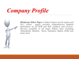 Company Profile
Hindustan Yellow Pages is India's largest search engine and
No.1 yellow pages, provides comprehensive updated
information on all B2B and B2C products and services.
Services available in all major Indian cities including
Ahmedabad, Mumbai, Surat, Vadodara, Rajkot, Delhi and
many more.
 