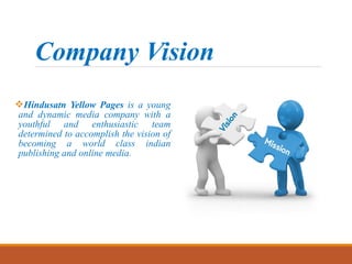 Company Vision
Hindusatn Yellow Pages is a young
and dynamic media company with a
youthful and enthusiastic team
determined to accomplish the vision of
becoming a world class indian
publishing and online media.
 