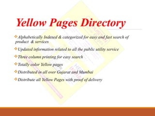 Yellow Pages Directory
Alphabetically Indexed & categorized for easy and fast search of
product & services
Updated information related to all the public utility service
Three column printing for easy search
Totally color Yellow pages
Distributed in all over Gujarat and Mumbai
Distribute all Yellow Pages with proof of delivery
 