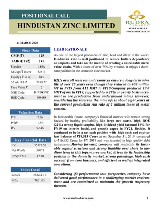 www.rudrashares.com 1
As one of the largest producers of zinc, lead and silver in the world,
Hindustan Zinc is well positioned to reduce India’s dependence
on imports and take on the mantle of creating a sustainable metal
value chain. With a share of over 75% by volume, it enjoys a domi-
nant position in the domestic zinc market.
HZL’s overall reserves and resources ensure a long-term mine
life of over 25 years even though they reduced to 403 million
MT in FY19 from 411 MMT in FY18.Company produced 13.8
MMT of ore in FY19, supported by a 27% on yearly basis incre-
ment in ore production from underground mines. However,
considering the reserves, the mine life is about eight years at
the current production run rate of 1 million tones of metal
content.
LEAD RATIONALE
24 MARCH 2020
Index Detail
Sensex 26,674.03
Nifty 7801.05
CMP (`) 125
TARGET (`) 145
Upside 16%
M.Cap (` in cr) 52813
Equity ( ` in cr) 845
52 wk H/L ` 291/122
Face Value ` 2
NSE Code HINDZINC
BSE Code 500188
Stock Data
POSITIONAL CALL
HINDUSTAN ZINC LIMITED RUDRA SHARES &
STOCK BROKERS LTD
P/E 7.06
P/BV 1.35
BV 92.48
Valuation Data
EV 55327.50
Net Worth 39071
EPS(TTM) 17.70
Key Financial Data
In foreseeable future, company's financial metrics will remain strong
backed by healthy profitability like large net worth, high ROE
(22%) strong liquid surplus, high dividend yield (around 16% for
FY19 on interim basis), and growth capex in FY21. Besides, it
continued to be in a net cash position with high cash and equiva-
lent balance of `19,513 Crore as on December 31, 2019 compared
to `16,952 Crore for FY 2019 and was invested in high quality debt
instruments. Moving forward, company will maintain its favor-
able capital structure and strong liquidity over short to me-
dium term in this topsy-turvy market, driven by its leadership
position in the domestic market, strong parentage, high cash
accrual from core business, and efficient as well as integrated
operations.
Considering Q3 performance into perspective, company have
delivered good performance in a challenging market environ-
ment and are committed to maintain the growth trajectory
thereon.
 