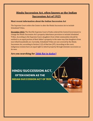 Hindu Succession Act, often known as the Indian
Succession Act of 1925
Most recent information about the Indian Succession Act
The Supreme Court orders the Center to alter the Hindu Succession Act to include
Scheduled Tribes.
December 2022: The Hon'ble Supreme Court of India ordered the Central Government to
change the Hindu Succession Act's property inheritance provision to include Scheduled
Tribes. According to the Supreme Court, daughters from tribal communities should be
entitled to an equal portion of their father's property in the same way that daughters from
non-tribal households are. Currently, Scheduled Tribes are not covered by the Hindu
Succession Act, according to Section 2 (2) of that law (ST). According to the court,
indigenous women have an equal right to inherit property through intestate succession as
do men.
Are you searching for 2bhk flat in dadar?
 