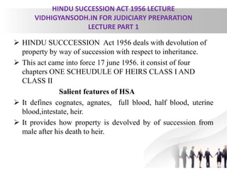 HINDU SUCCESSION ACT 1956 LECTURE
VIDHIGYANSODH.IN FOR JUDICIARY PREPARATION
LECTURE PART 1
 HINDU SUCCCESSION Act 1956 deals with devolution of
property by way of succession with respect to inheritance.
 This act came into force 17 june 1956. it consist of four
chapters ONE SCHEUDULE OF HEIRS CLASS I AND
CLASS II
Salient features of HSA
 It defines cognates, agnates, full blood, half blood, uterine
blood,intestate, heir.
 It provides how property is devolved by of succession from
male after his death to heir.
 