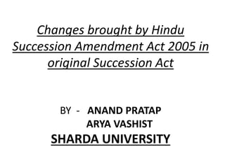 Changes brought by Hindu
Succession Amendment Act 2005 in
original Succession Act
BY - ANAND PRATAP
ARYA VASHIST
SHARDA UNIVERSITY
 