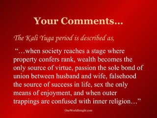 Your Comments…
The Kali Yuga period is described as,
 “…when society reaches a stage where
property confers rank, wealth becomes the
only source of virtue, passion the sole bond of
union between husband and wife, falsehood
the source of success in life, sex the only
means of enjoyment, and when outer
trappings are confused with inner religion…”
                  OneWorldInsight.com
 