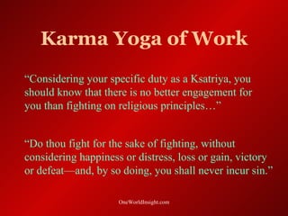Karma Yoga of Work
“Considering your specific duty as a Ksatriya, you
should know that there is no better engagement for
you than fighting on religious principles…”


“Do thou fight for the sake of fighting, without
considering happiness or distress, loss or gain, victory
or defeat—and, by so doing, you shall never incur sin.”

                     OneWorldInsight.com
 