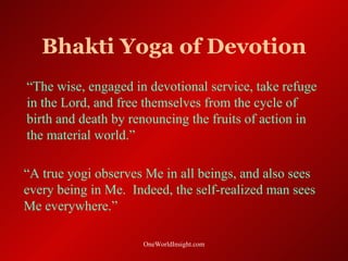 Bhakti Yoga of Devotion
“The wise, engaged in devotional service, take refuge
in the Lord, and free themselves from the cycle of
birth and death by renouncing the fruits of action in
the material world.”

“A true yogi observes Me in all beings, and also sees
every being in Me. Indeed, the self-realized man sees
Me everywhere.”

                     OneWorldInsight.com
 