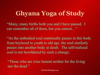 Ghyana Yoga of Study
“Many, many births both you and I have passed. I
can remember all of them, but you cannot…”

“As the embodied soul continually passes in this body
from boyhood to youth to old age, the soul similarly
passes into another body at death. The self-realized
soul is not bewildered by such a change.

“Those who are wise lament neither for the living
nor the dead.”
                     OneWorldInsight.com
 