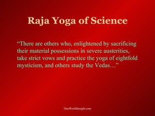Raja Yoga of Science

“There are others who, enlightened by sacrificing
their material possessions in severe austerities,
take strict vows and practice the yoga of eightfold
mysticism, and others study the Vedas…”




                   OneWorldInsight.com
 
