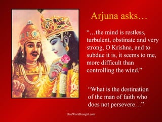 Arjuna asks…
             “…the mind is restless,
             turbulent, obstinate and very
             strong, O Krishna, and to
             subdue it is, it seems to me,
             more difficult than
             controlling the wind.”


              “What is the destination
              of the man of faith who
              does not persevere…”
OneWorldInsight.com
 
