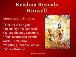 Krishna Reveals
             Himself
Arjuna says to Krishna:
“You are the original
Personality, the Godhead.
You are the only sanctuary
of this manifested cosmic
world. You know
everything, and You are all
that is knowable.”
                    OneWorldInsight.com
 