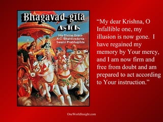 “My dear Krishna, O
                      Infallible one, my
                      illusion is now gone. I
                      have regained my
                      memory by Your mercy,
                      and I am now firm and
                      free from doubt and am
                      prepared to act according
                      to Your instruction.”



OneWorldInsight.com
 