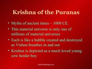 Krishna of the Puranas
• Myths of ancient times – 1000 CE.
• This material universe is only one of
  millions of material universes
• Each is like a bubble created and destroyed
  as Vishnu breathes in and out
• Krishna is depicted as a much loved young
  cow herder boy
                  OneWorldInsight.com
 