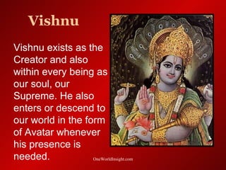 Vishnu
Vishnu exists as the
Creator and also
within every being as
our soul, our
Supreme. He also
enters or descend to
our world in the form
of Avatar whenever
his presence is
needed.            OneWorldInsight.com
 