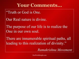 Your Comments…
“Truth or God is One.
Our Real nature is divine.
The purpose of our life is to realize the
One in our own soul.
There are innumerable spiritual paths, all
leading to this realization of divinity.”
                       Ramakrishna Movement
                 OneWorldInsight.com
 