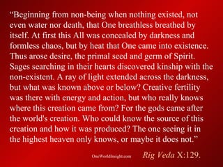 “Beginning from non-being when nothing existed, not
even water nor death, that One breathless breathed by
itself. At first this All was concealed by darkness and
formless chaos, but by heat that One came into existence.
Thus arose desire, the primal seed and germ of Spirit.
Sages searching in their hearts discovered kinship with the
non-existent. A ray of light extended across the darkness,
but what was known above or below? Creative fertility
was there with energy and action, but who really knows
where this creation came from? For the gods came after
the world's creation. Who could know the source of this
creation and how it was produced? The one seeing it in
the highest heaven only knows, or maybe it does not.”
                       OneWorldInsight.com   Rig Veda X:129.
 