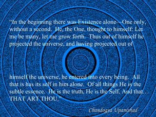 “In the beginning there was Existence alone—One only,
without a second. He, the One, thought to himself: Let
me be many, let me grow forth. Thus out of himself he
projected the universe, and having projected out of




himself the universe, he entered into every being. All
that is has its self in him alone. Of all things He is the
subtle essence. He is the truth, He is the Self, And that…
THAT ART THOU.”
                                      Chandogya Upanishad
                      OneWorldInsight.com
 