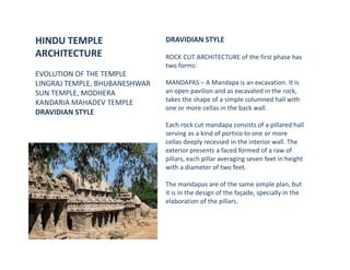 HINDU TEMPLE
ARCHITECTURE
EVOLUTION OF THE TEMPLE
LINGRAJ TEMPLE, BHUBANESHWAR
SUN TEMPLE, MODHERA
KANDARIA MAHADEV TEMPLE
DRAVIDIAN STYLE
DRAVIDIAN STYLE
ROCK CUT ARCHITECTURE of the first phase has
two forms:
MANDAPAS – A Mandapa is an excavation. It is
an open pavilion and as excavated in the rock,
takes the shape of a simple columned hall with
one or more cellas in the back wall.
Each rock cut mandapa consists of a pillared hall
serving as a kind of portico to one or more
cellas deeply recessed in the interior wall. The
exterior presents a faced formed of a raw of
pillars, each pillar averaging seven feet in height
with a diameter of two feet.
The mandapas are of the same simple plan, but
it is in the design of the façade, specially in the
elaboration of the pillars.
 