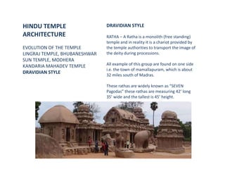 HINDU TEMPLE
ARCHITECTURE
EVOLUTION OF THE TEMPLE
LINGRAJ TEMPLE, BHUBANESHWAR
SUN TEMPLE, MODHERA
KANDARIA MAHADEV TEMPLE
DRAVIDIAN STYLE
DRAVIDIAN STYLE
RATHA – A Ratha is a monolith (free standing)
temple and in reality it is a chariot provided by
the temple authorities to transport the image of
the deity during processions.
All example of this group are found on one side
i.e. the town of mamallapuram, which is about
32 miles south of Madras.
These rathas are widely known as “SEVEN
Pagodas” these rathas are measuring 42’ long
35’ wide and the tallest is 45’ height.
 