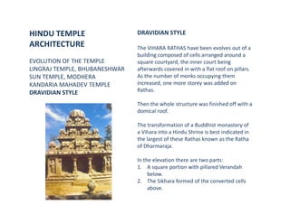HINDU TEMPLE
ARCHITECTURE
EVOLUTION OF THE TEMPLE
LINGRAJ TEMPLE, BHUBANESHWAR
SUN TEMPLE, MODHERA
KANDARIA MAHADEV TEMPLE
DRAVIDIAN STYLE
DRAVIDIAN STYLE
The VIHARA RATHAS have been evolves out of a
building composed of cells arranged around a
square courtyard, the inner court being
afterwards covered in with a flat roof on pillars.
As the number of monks occupying them
increased, one more storey was added on
Rathas.
Then the whole structure was finished off with a
domical roof.
The transformation of a Buddhist monastery of
a Vihara into a Hindu Shrine is best indicated in
the largest of these Rathas known as the Ratha
of Dharmaraja.
In the elevation there are two parts:
1. A square portion with pillared Verandah
below.
2. The Sikhara formed of the converted cells
above.
 