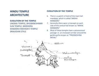 HINDU TEMPLE
ARCHITECTURE
EVOLUTION OF THE TEMPLE
LINGRAJ TEMPLE, BHUBANESHWAR
SUN TEMPLE, MODHERA
KANDARIA MAHADEV TEMPLE
DRAVIDIAN STYLE
EVOLUTION OF THE TEMPLE
6. There is a porch in front of the main hall
mandapa, which is called “ARDHA
MANDAPA.”
7. Generally there were a transept on each
side of this central hall known as “MAHA
MANDAPA.”
8. Most of these temples have a processional
passage i.e. an enclosed corridar around the
garbha griha known as “PRADAKSHINA
PATHA.”
 