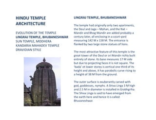 HINDU TEMPLE
ARCHITECTURE
EVOLUTION OF THE TEMPLE
LINGRAJ TEMPLE, BHUBANESHWAR
SUN TEMPLE, MODHERA
KANDARIA MAHADEV TEMPLE
DRAVIDIAN STYLE
LINGRAJ TEMPLE, BHUBANESHWAR
The temple had originally only two apartments,
the Deul and Jaga – Mohan, and the Nat –
Mandir and Bhog Mandir are added probably a
century later, all enclosing in a court-yard
measuring 142 M x 158 M. The entrance is
flanked by two large stone statues of lions.
The most attractive feature of this temple is the
great tower of the Deul or sri Mandir richly built
entirely of stone. Its base measures 17 M side
but due to projecting faces it is not square. The
‘bada’ ot lower storey is vertical one third of its
height and above, it has parabolic curve rising to
a height of 38 M from the ground.
The outer surface is exuberantly carved with
god, goddesses, nymphs. A Shiva Linga 3 M high
and 2.5 M in diameter is installed in Grabhgriha.
The Shiva Linga is said to have emerged from
the earth here and hence it is called
Bhuvaneshwar.
 