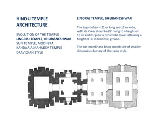 HINDU TEMPLE
ARCHITECTURE
EVOLUTION OF THE TEMPLE
LINGRAJ TEMPLE, BHUBANESHWAR
SUN TEMPLE, MODHERA
KANDARIA MAHADEV TEMPLE
DRAVIDIAN STYLE
LINGRAJ TEMPLE, BHUBANESHWAR
The Jagamohan is 22 m long and 17 m wide,
with its lower story ‘bada’ rising to a height of
10 m and its ‘pida’ a pyramidal tower attaining a
height of 30 m from the ground.
The nat-mandir and bhog-mandir are of smaller
dimensions but are of the same style.
 